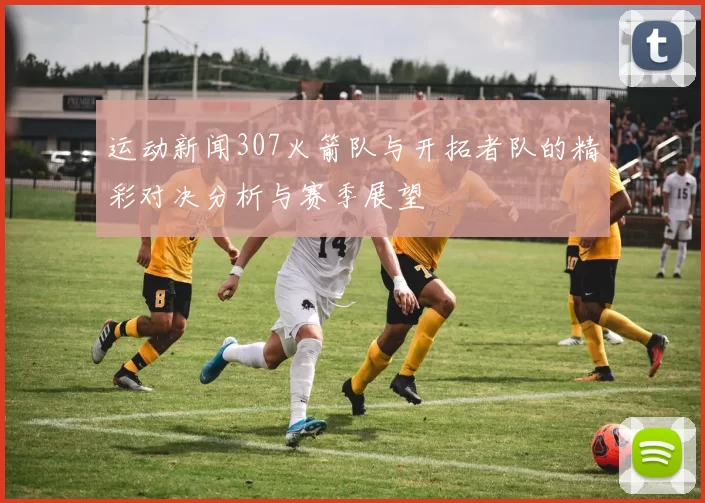 运动新闻307火箭队与开拓者队的精彩对决分析与赛季展望