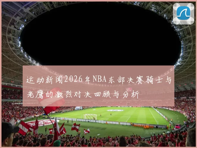 运动新闻2026年NBA东部决赛骑士与老鹰的激烈对决回顾与分析